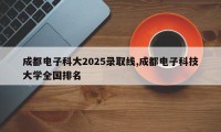 成都电子科大2025录取线,成都电子科技大学全国排名