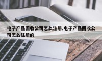 电子产品回收公司怎么注册,电子产品回收公司怎么注册的
