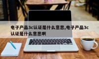 电子产品3c认证是什么意思,电子产品3c认证是什么意思啊