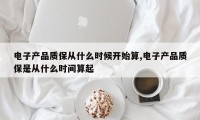电子产品质保从什么时候开始算,电子产品质保是从什么时间算起