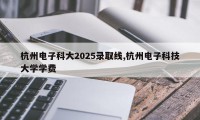 杭州电子科大2025录取线,杭州电子科技大学学费