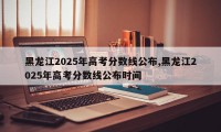 黑龙江2025年高考分数线公布,黑龙江2025年高考分数线公布时间
