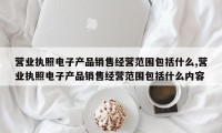 营业执照电子产品销售经营范围包括什么,营业执照电子产品销售经营范围包括什么内容