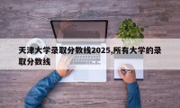 天津大学录取分数线2025,所有大学的录取分数线