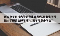 西安电子科技大学研究生好考吗,西安电子科技大学研究生好考吗?二四年考多少学生?
