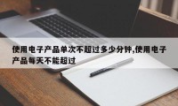 使用电子产品单次不超过多少分钟,使用电子产品每天不能超过