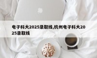 电子科大2025录取线,杭州电子科大2025录取线