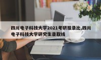 四川电子科技大学2021考研报录比,四川电子科技大学研究生录取线
