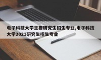 电子科技大学主要研究生招生专业,电子科技大学2021研究生招生专业