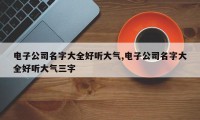 电子公司名字大全好听大气,电子公司名字大全好听大气三字