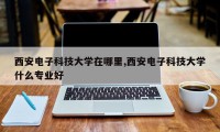 西安电子科技大学在哪里,西安电子科技大学什么专业好
