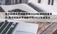 电子科技大学成都学院2024年调档线是多少,电子科技大学成都学院2021年招生计划