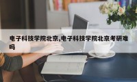 电子科技学院北京,电子科技学院北京考研难吗