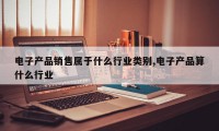 电子产品销售属于什么行业类别,电子产品算什么行业