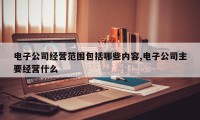电子公司经营范围包括哪些内容,电子公司主要经营什么