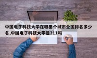 中国电子科技大学在哪里个城市全国排名多少名,中国电子科技大学是211吗