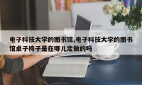 电子科技大学的图书馆,电子科技大学的图书馆桌子椅子是在哪儿定做的吗