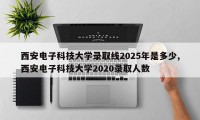 西安电子科技大学录取线2025年是多少,西安电子科技大学2020录取人数