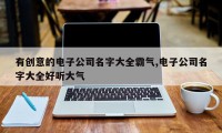 有创意的电子公司名字大全霸气,电子公司名字大全好听大气
