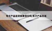 电子产品退货需要保价吗,电子产品包退