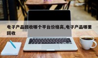电子产品回收哪个平台价格高,电子产品哪里回收