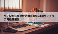 电子公司注册经营范围有哪些,注册电子有限公司经营范围