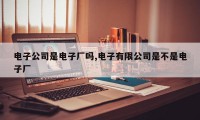 电子公司是电子厂吗,电子有限公司是不是电子厂