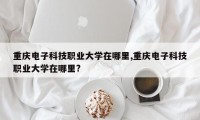 重庆电子科技职业大学在哪里,重庆电子科技职业大学在哪里?