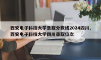 西安电子科技大学录取分数线2024四川,西安电子科技大学四川录取位次