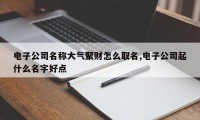 电子公司名称大气聚财怎么取名,电子公司起什么名字好点