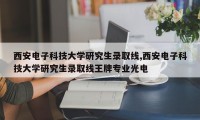 西安电子科技大学研究生录取线,西安电子科技大学研究生录取线王牌专业光电