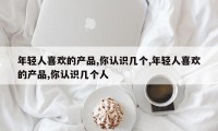 年轻人喜欢的产品,你认识几个,年轻人喜欢的产品,你认识几个人