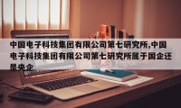 中国电子科技集团有限公司第七研究所,中国电子科技集团有限公司第七研究所属于国企还是央企