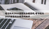 电子科大2025录取线会提高吗,电子科大2025录取线会提高吗知乎