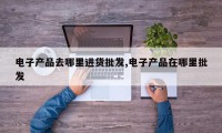 电子产品去哪里进货批发,电子产品在哪里批发