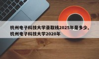 杭州电子科技大学录取线2025年是多少,杭州电子科技大学2020年