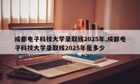 成都电子科技大学录取线2025年,成都电子科技大学录取线2025年是多少