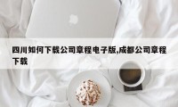 四川如何下载公司章程电子版,成都公司章程下载