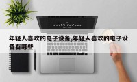 年轻人喜欢的电子设备,年轻人喜欢的电子设备有哪些