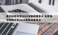 电子科技大学2024录取线是多少,北京电子科技大学2024录取线是多少