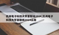 杭州电子科技大学录取线2024,杭州电子科技大学录取线2024云南