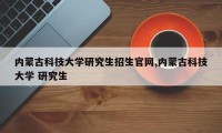 内蒙古科技大学研究生招生官网,内蒙古科技大学 研究生