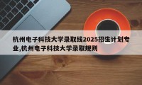 杭州电子科技大学录取线2025招生计划专业,杭州电子科技大学录取规则