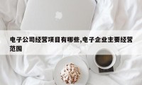电子公司经营项目有哪些,电子企业主要经营范围