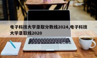 电子科技大学录取分数线2024,电子科技大学录取线2020