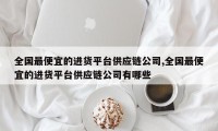 全国最便宜的进货平台供应链公司,全国最便宜的进货平台供应链公司有哪些