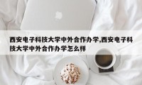 西安电子科技大学中外合作办学,西安电子科技大学中外合作办学怎么样