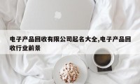 电子产品回收有限公司起名大全,电子产品回收行业前景