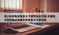 电子科技集团有多少个研究所正厅级,中国电子科技集团有限公司有多少个研究所