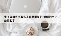 电子公司名字取名不容易重复的,好听的电子公司名字